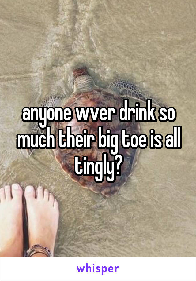 anyone wver drink so much their big toe is all tingly?