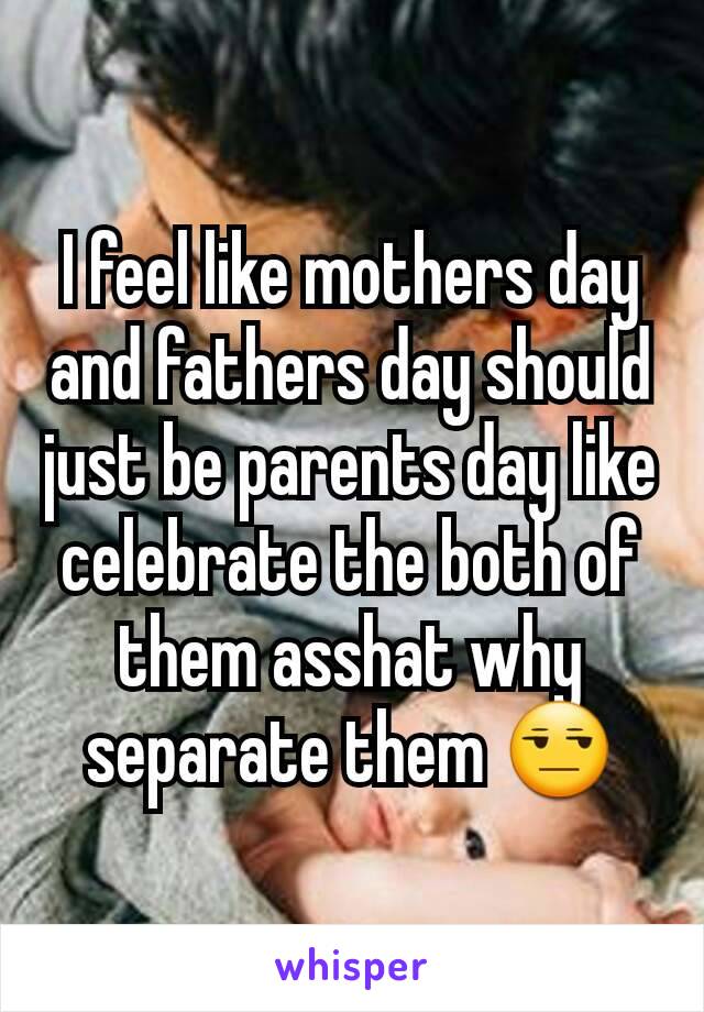 I feel like mothers day and fathers day should just be parents day like celebrate the both of them asshat why separate them 😒