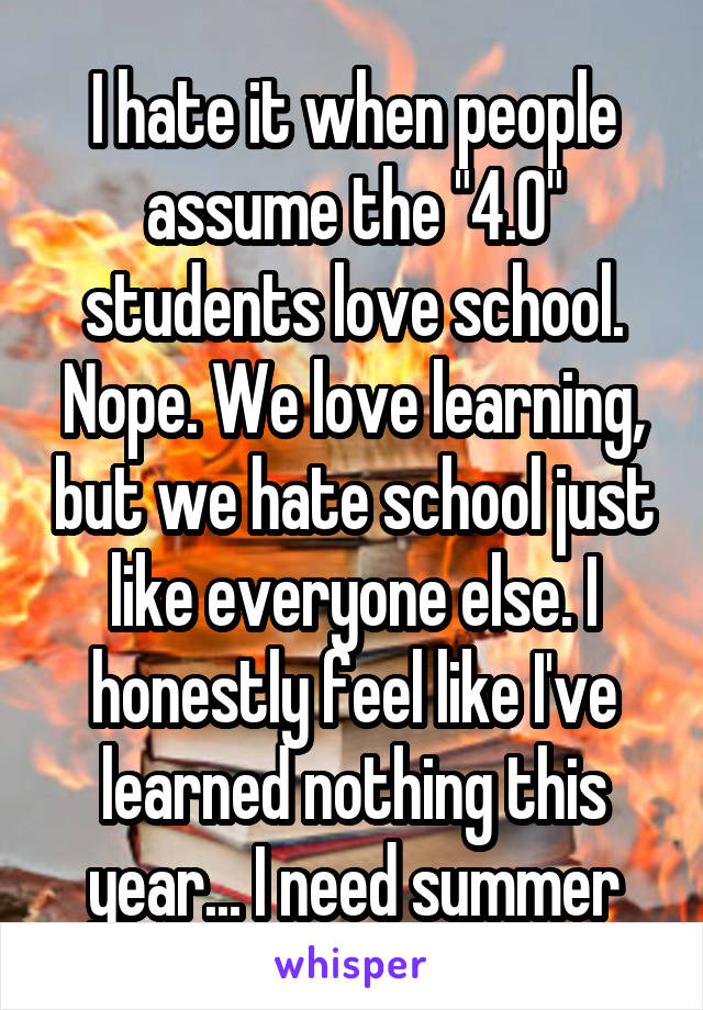 I hate it when people assume the "4.0" students love school. Nope. We love learning, but we hate school just like everyone else. I honestly feel like I've learned nothing this year... I need summer