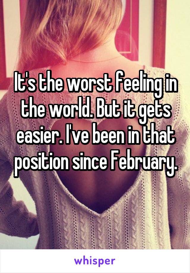 It's the worst feeling in the world. But it gets easier. I've been in that position since February. 