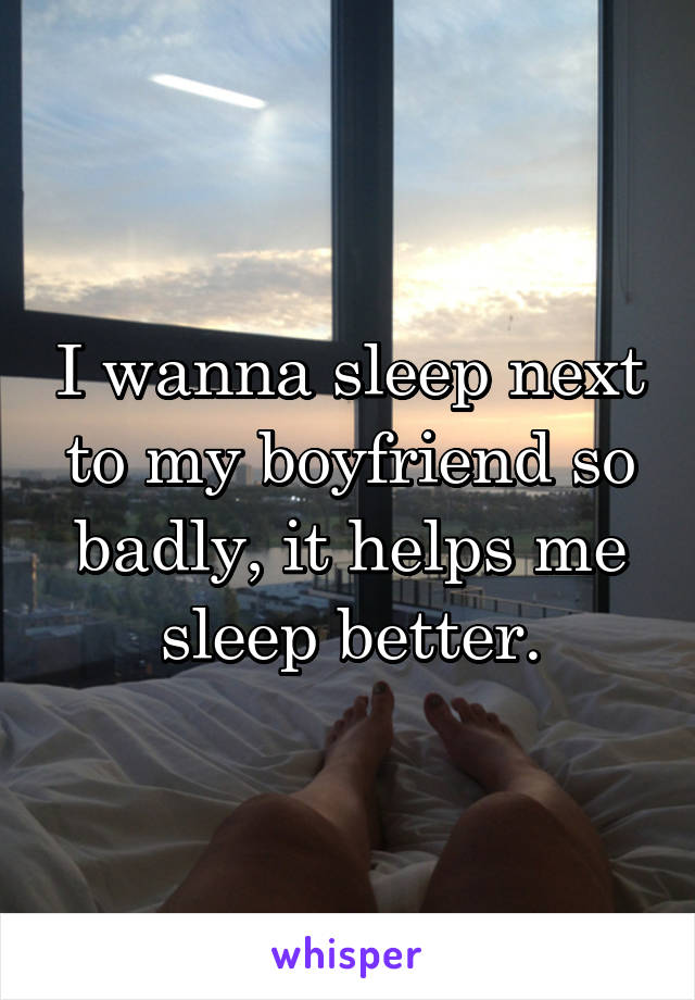 I wanna sleep next to my boyfriend so badly, it helps me sleep better.