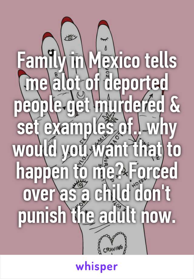 Family in Mexico tells me alot of deported people get murdered & set examples of.. why would you want that to happen to me? Forced over as a child don't punish the adult now.