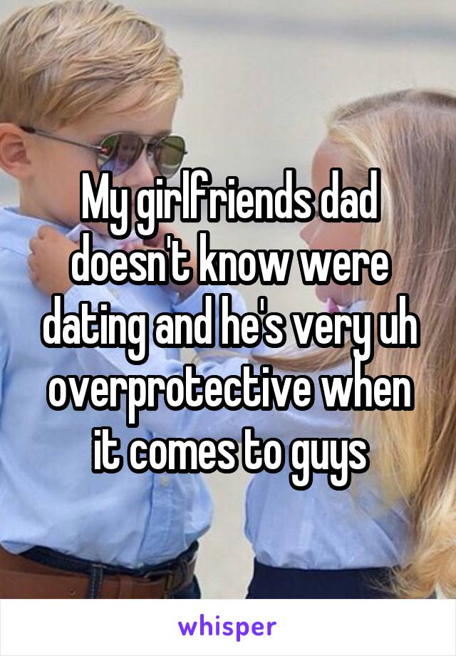 My girlfriends dad doesn't know were dating and he's very uh overprotective when it comes to guys