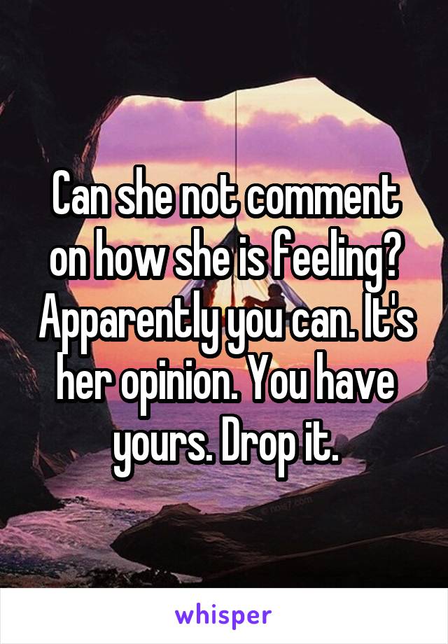 Can she not comment on how she is feeling? Apparently you can. It's her opinion. You have yours. Drop it.