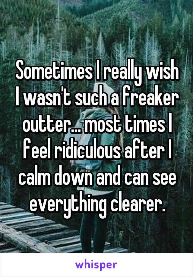 Sometimes I really wish I wasn't such a freaker outter... most times I feel ridiculous after I calm down and can see everything clearer.