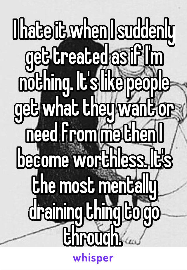 I hate it when I suddenly get treated as if I'm nothing. It's like people get what they want or need from me then I become worthless. It's the most mentally draining thing to go through. 