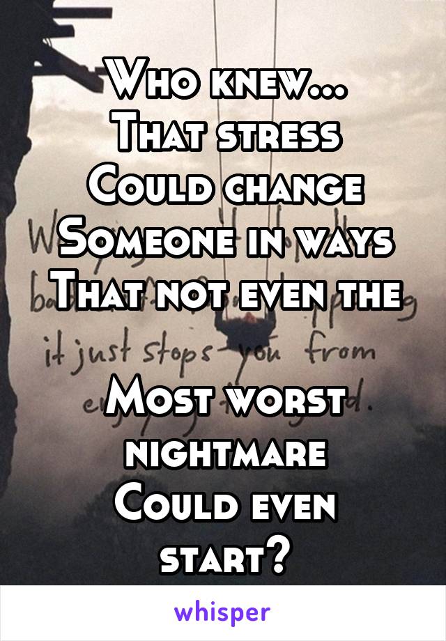 Who knew...
That stress
Could change
Someone in ways
That not even the 
Most worst nightmare
Could even start?