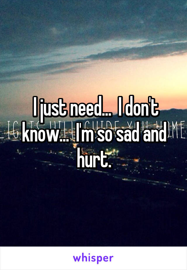  I just need...  I don't know...  I'm so sad and hurt.