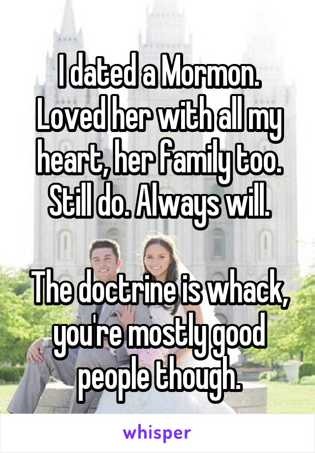 I dated a Mormon. Loved her with all my heart, her family too. Still do. Always will.

The doctrine is whack, you're mostly good people though.