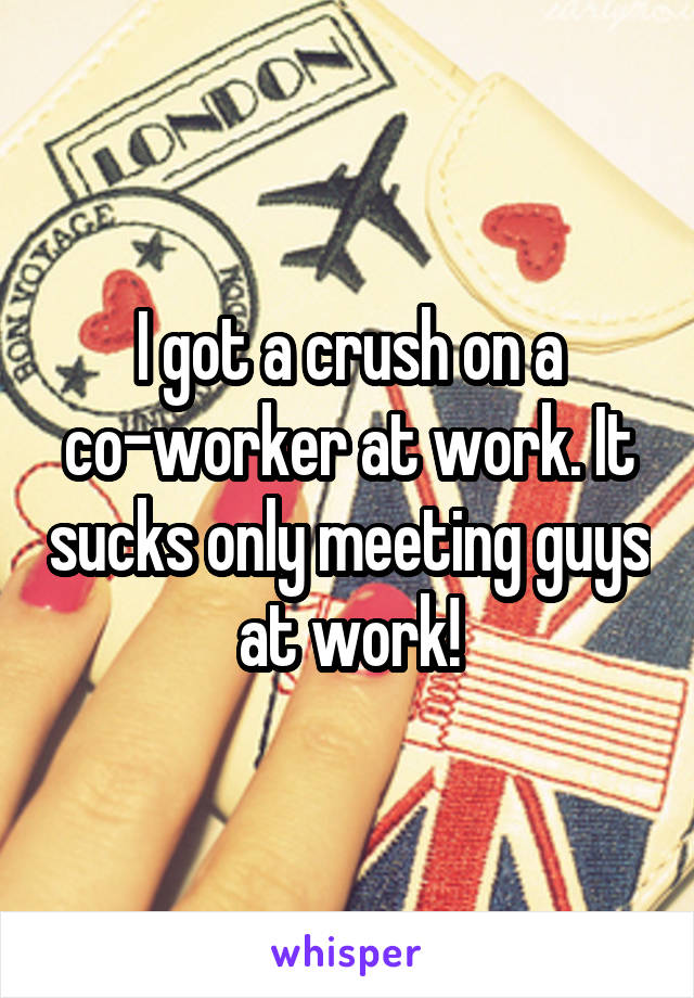 I got a crush on a co-worker at work. It sucks only meeting guys at work!