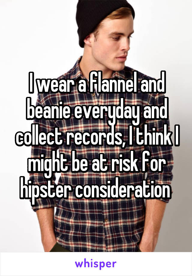 I wear a flannel and beanie everyday and collect records, I think I might be at risk for hipster consideration 