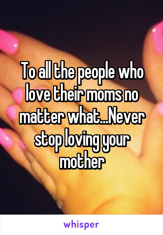 To all the people who love their moms no matter what...Never stop loving your mother