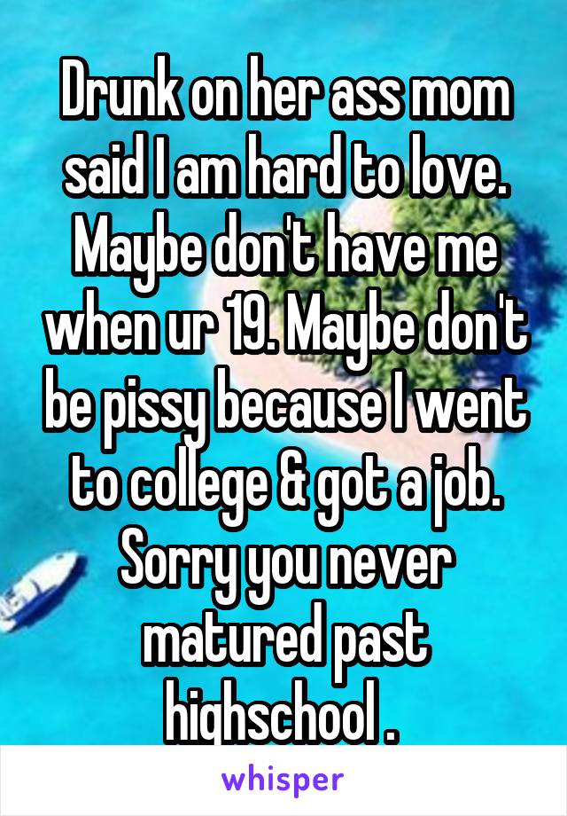 Drunk on her ass mom said I am hard to love. Maybe don't have me when ur 19. Maybe don't be pissy because I went to college & got a job. Sorry you never matured past highschool . 