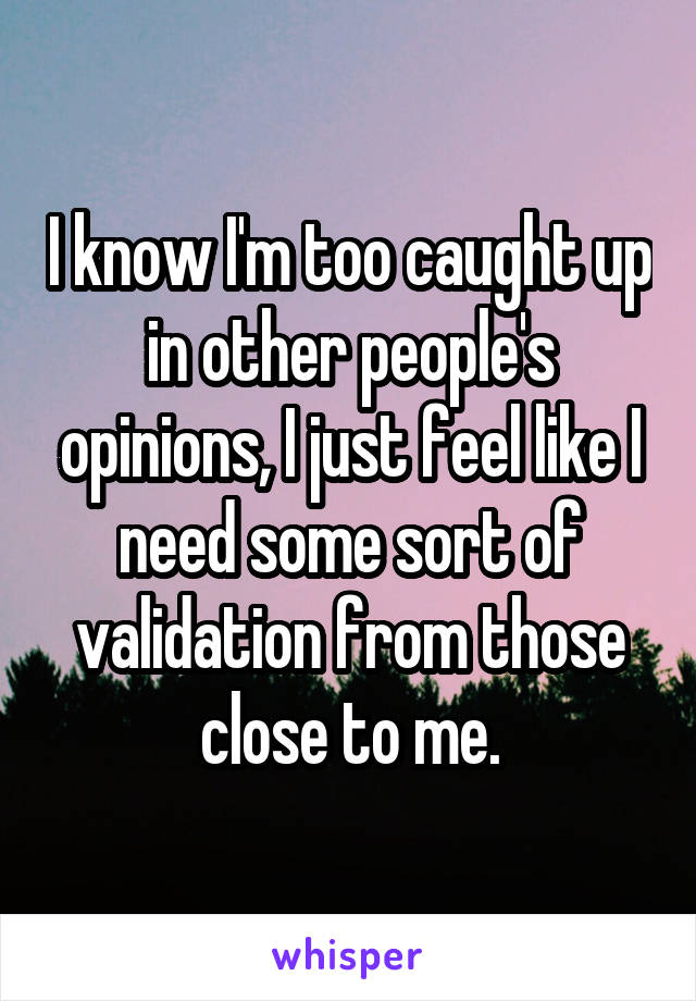 I know I'm too caught up in other people's opinions, I just feel like I need some sort of validation from those close to me.