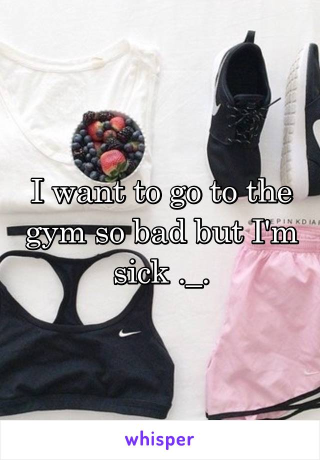 I want to go to the gym so bad but I'm sick ._.