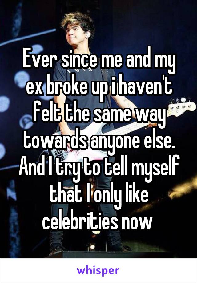 Ever since me and my ex broke up i haven't felt the same way towards anyone else. And I try to tell myself that I only like celebrities now 