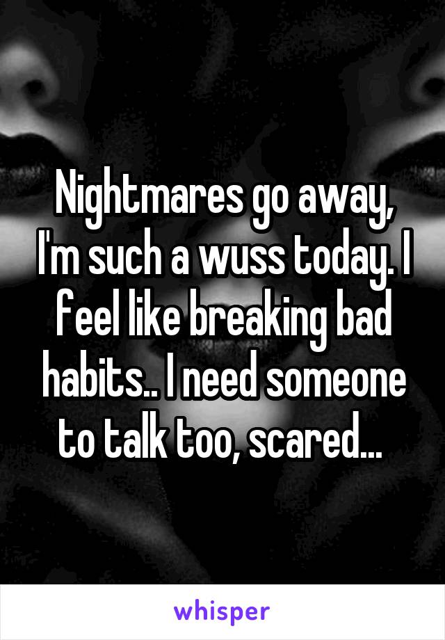 Nightmares go away, I'm such a wuss today. I feel like breaking bad habits.. I need someone to talk too, scared... 