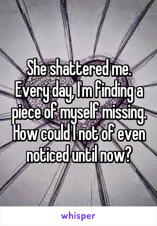 She shattered me. Every day, I'm finding a piece of myself missing. How could I not of even noticed until now?