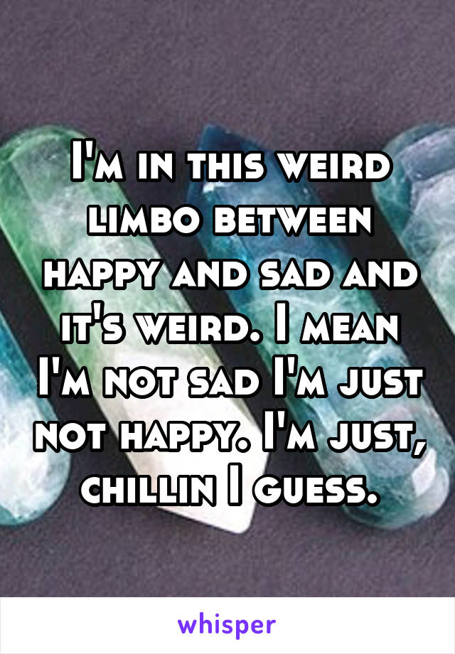 I'm in this weird limbo between happy and sad and it's weird. I mean I'm not sad I'm just not happy. I'm just, chillin I guess.