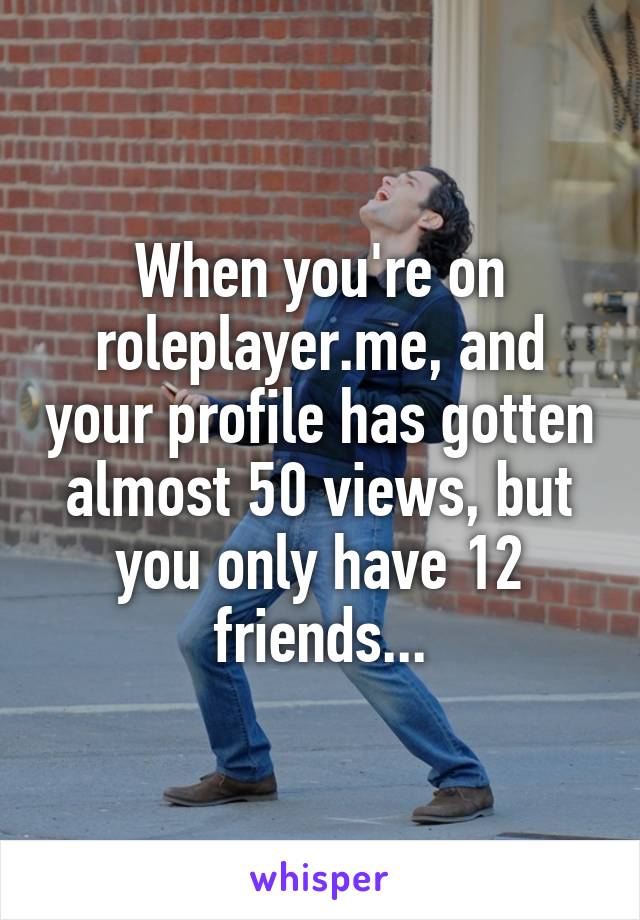 When you're on roleplayer.me, and your profile has gotten almost 50 views, but you only have 12 friends...