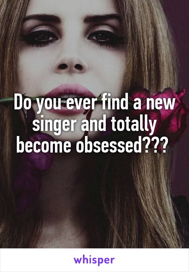 Do you ever find a new singer and totally become obsessed??? 
 