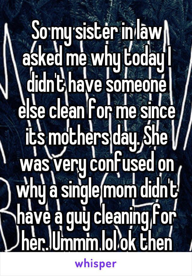 So my sister in law asked me why today I didn't have someone else clean for me since its mothers day. She was very confused on why a single mom didn't have a guy cleaning for her. Ummm lol ok then