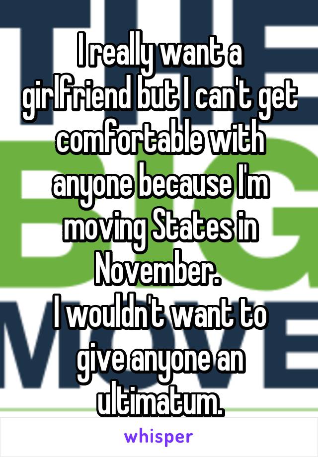 I really want a girlfriend but I can't get comfortable with anyone because I'm moving States in November. 
I wouldn't want to give anyone an ultimatum.