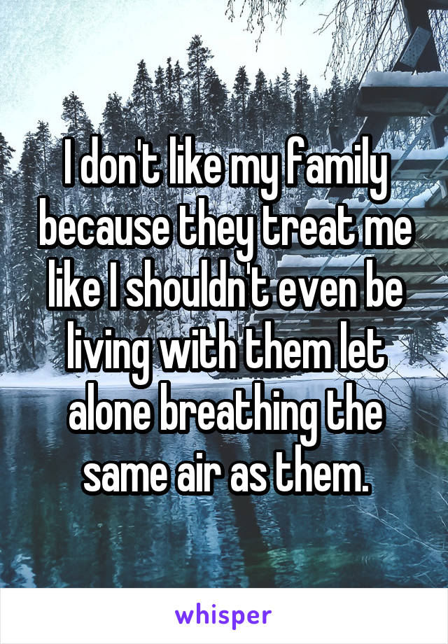 I don't like my family because they treat me like I shouldn't even be living with them let alone breathing the same air as them.