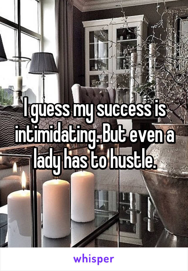 I guess my success is intimidating. But even a lady has to hustle.