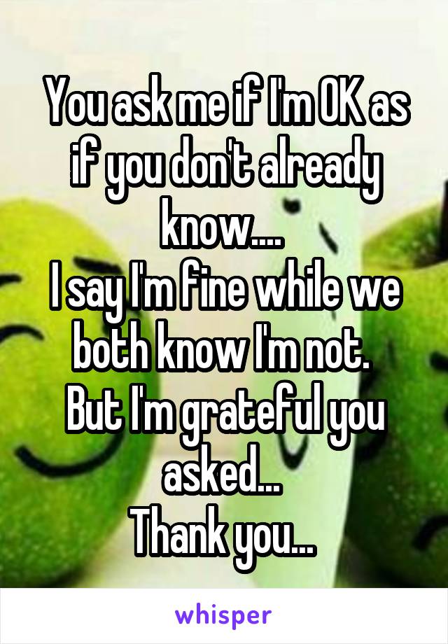 You ask me if I'm OK as if you don't already know.... 
I say I'm fine while we both know I'm not. 
But I'm grateful you asked... 
Thank you... 