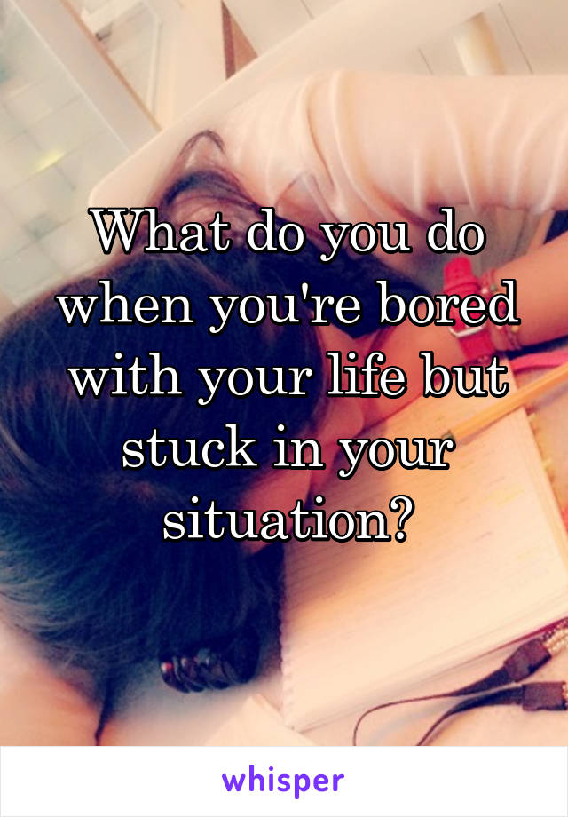 What do you do when you're bored with your life but stuck in your situation?
