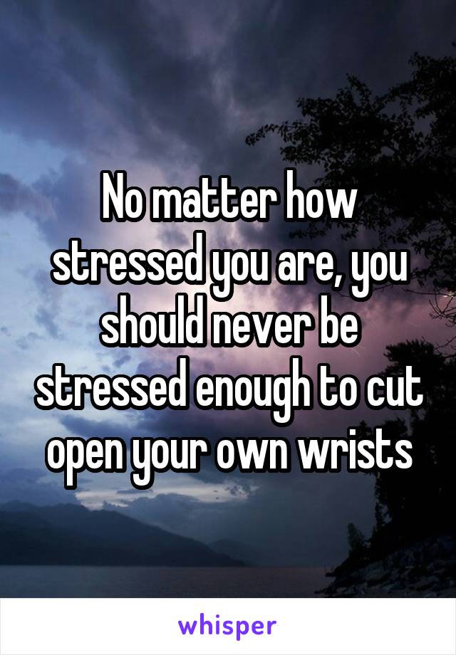 No matter how stressed you are, you should never be stressed enough to cut open your own wrists