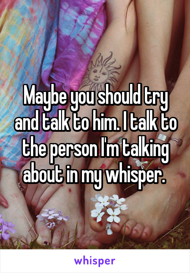 Maybe you should try and talk to him. I talk to the person I'm talking about in my whisper. 