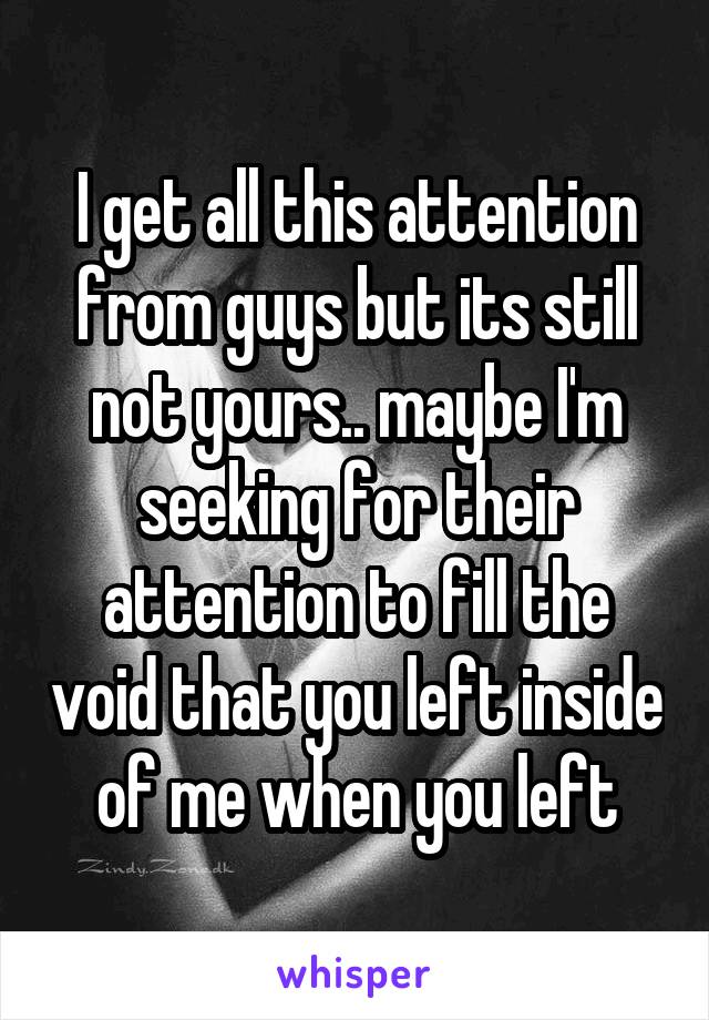 I get all this attention from guys but its still not yours.. maybe I'm seeking for their attention to fill the void that you left inside of me when you left