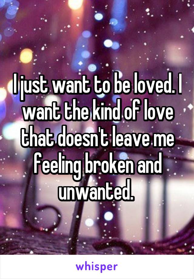 I just want to be loved. I want the kind of love that doesn't leave me feeling broken and unwanted. 