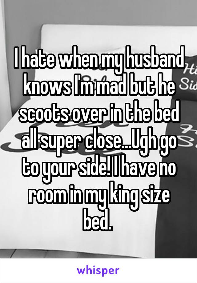 I hate when my husband knows I'm mad but he scoots over in the bed all super close...Ugh go to your side! I have no room in my king size bed. 