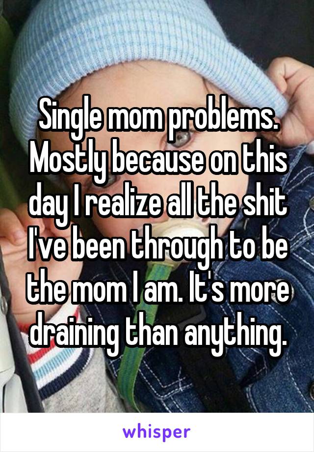 Single mom problems. Mostly because on this day I realize all the shit I've been through to be the mom I am. It's more draining than anything.