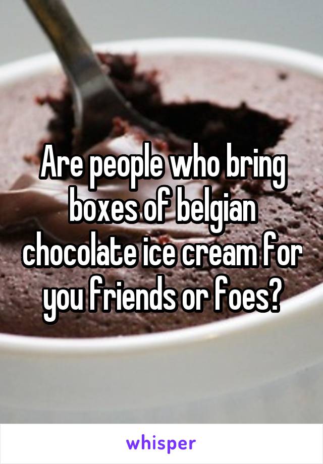 Are people who bring boxes of belgian chocolate ice cream for you friends or foes?