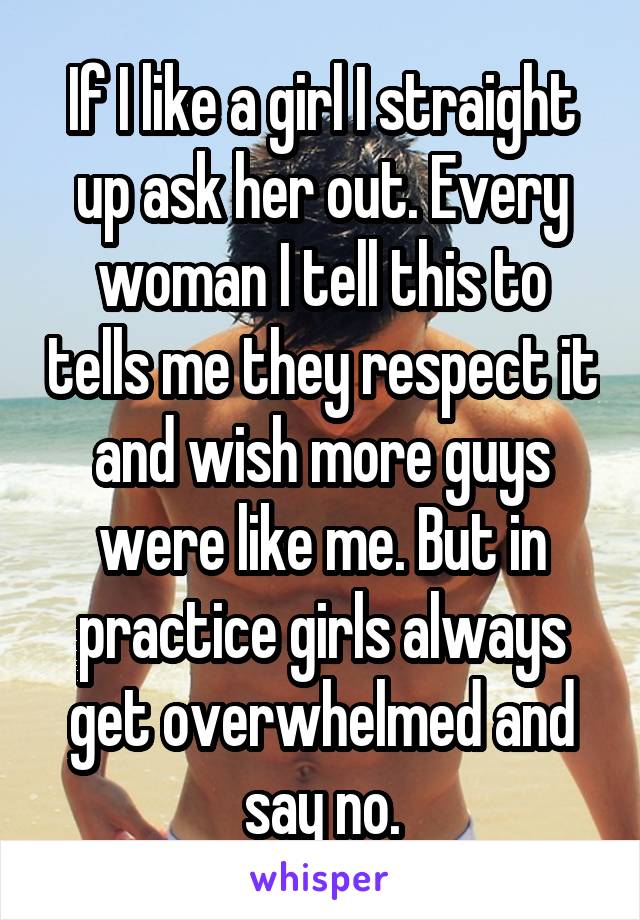 If I like a girl I straight up ask her out. Every woman I tell this to tells me they respect it and wish more guys were like me. But in practice girls always get overwhelmed and say no.