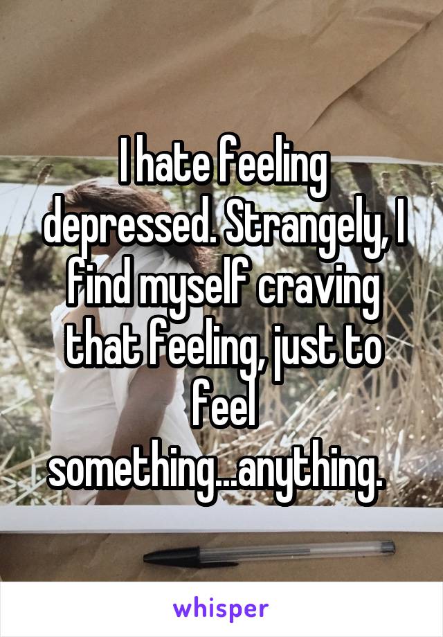 I hate feeling depressed. Strangely, I find myself craving that feeling, just to feel something...anything.  