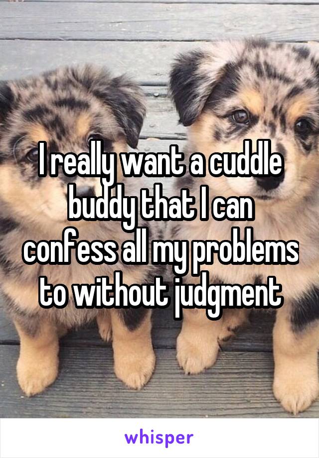 I really want a cuddle buddy that I can confess all my problems to without judgment