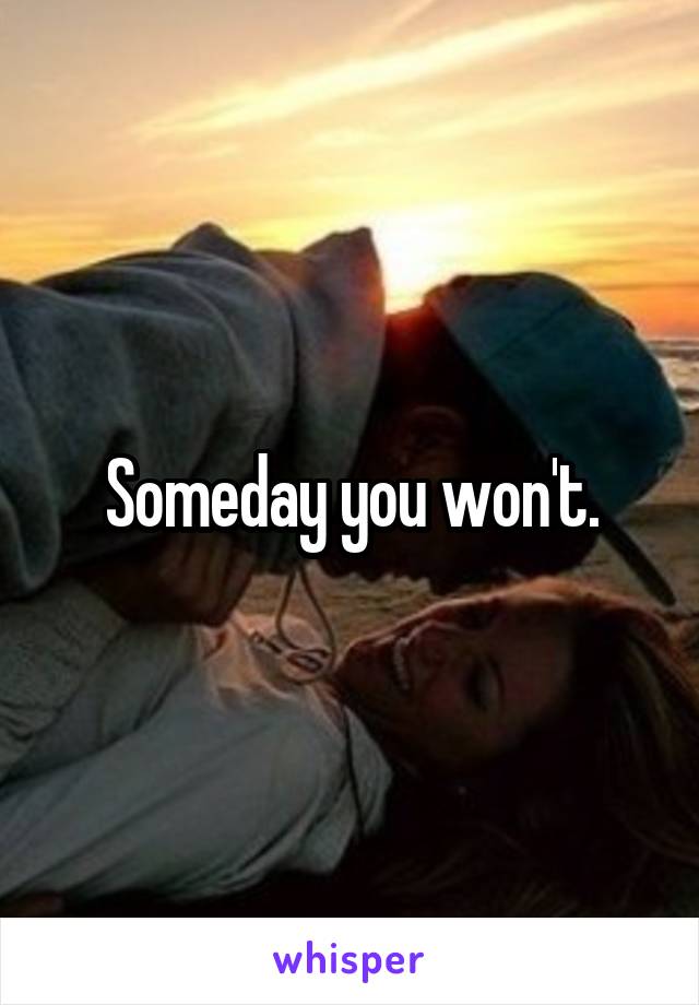 Someday you won't.