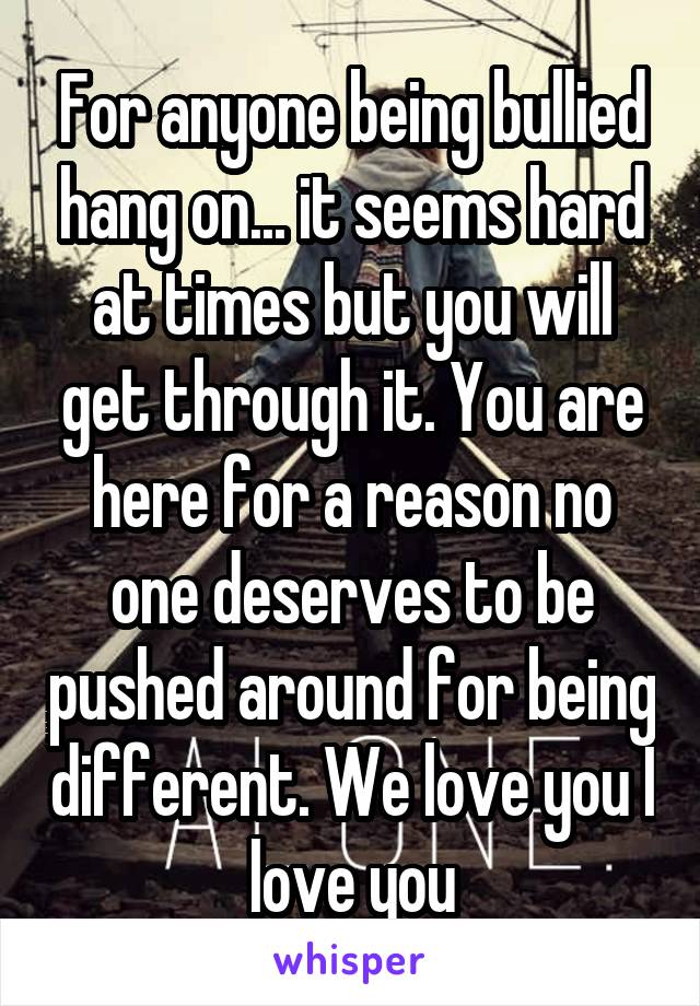 For anyone being bullied hang on... it seems hard at times but you will get through it. You are here for a reason no one deserves to be pushed around for being different. We love you I love you