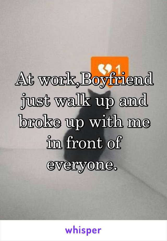 At work,Boyfriend just walk up and broke up with me in front of everyone. 