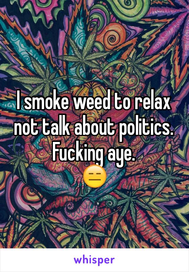 I smoke weed to relax not talk about politics. Fucking aye.
😑