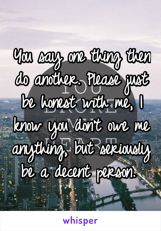 You say one thing then do another. Please just be honest with me, I know you don't owe me anything, but seriously be a decent person. 