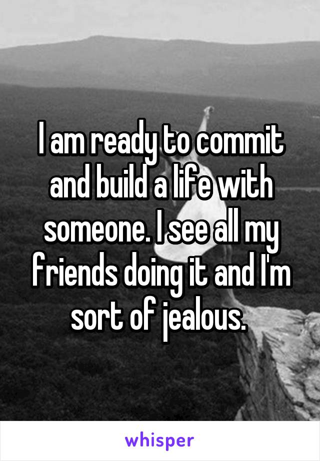 I am ready to commit and build a life with someone. I see all my friends doing it and I'm sort of jealous. 