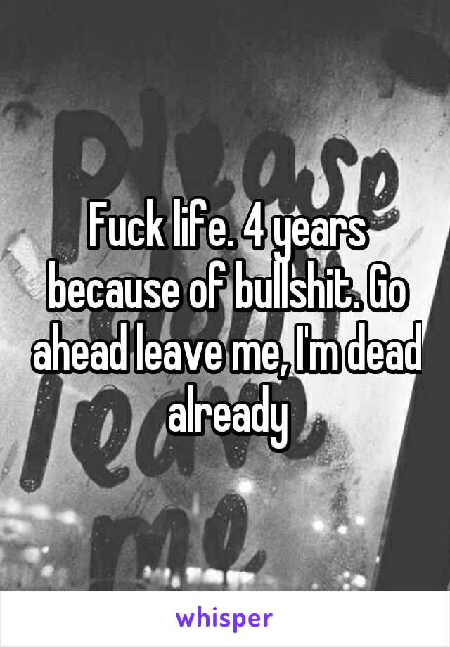 Fuck life. 4 years because of bullshit. Go ahead leave me, I'm dead already