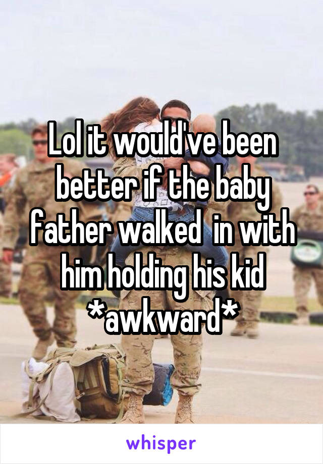 Lol it would've been better if the baby father walked  in with him holding his kid
*awkward*