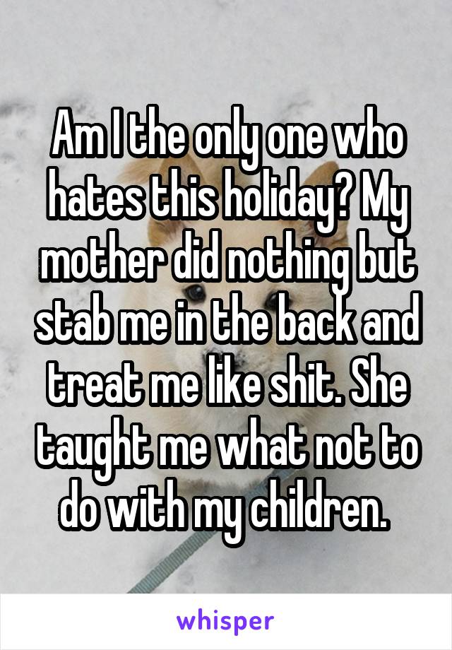 Am I the only one who hates this holiday? My mother did nothing but stab me in the back and treat me like shit. She taught me what not to do with my children. 